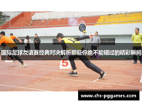 国际足球友谊赛经典对决解析那些你绝不能错过的精彩瞬间