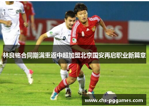 林良铭合同期满重返中超加盟北京国安再启职业新篇章 林良铭合同期满重返中超加盟北京国安再启职业新篇章