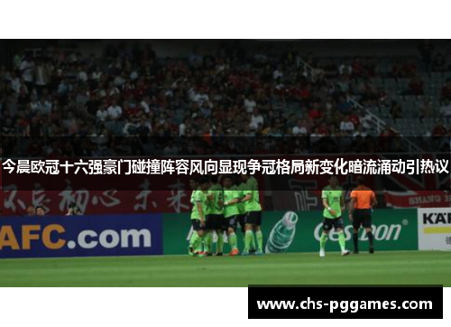 今晨欧冠十六强豪门碰撞阵容风向显现争冠格局新变化暗流涌动引热议